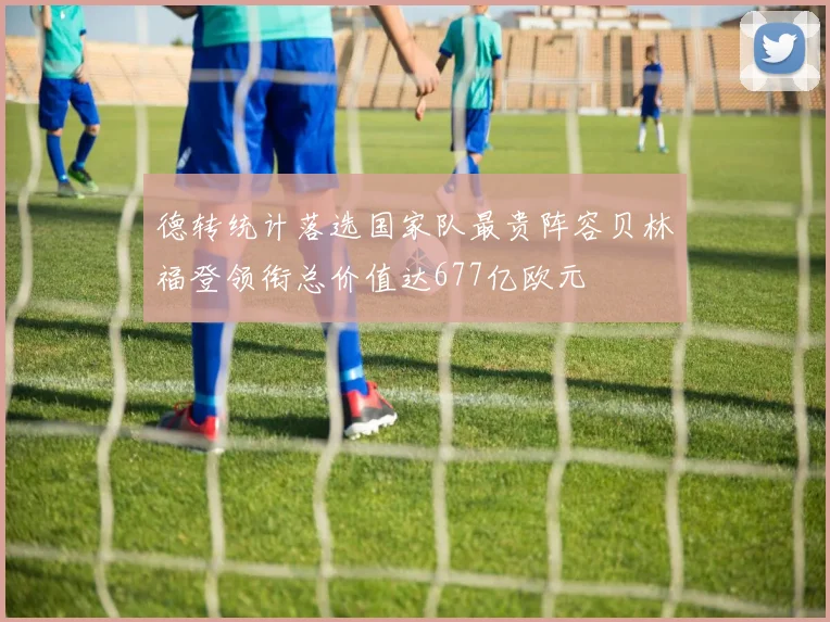 德转统计落选国家队最贵阵容贝林福登领衔总价值达677亿欧元