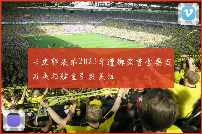 卡皮耶表弟2023年遭绑架曾索要百万美元赎金引发关注