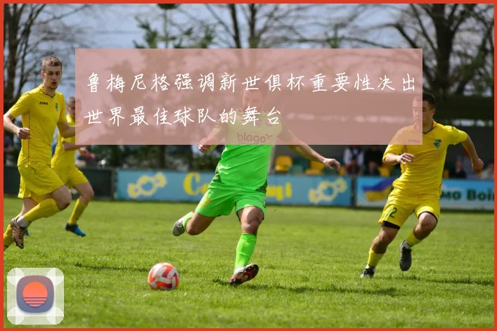 鲁梅尼格强调新世俱杯重要性决出世界最佳球队的舞台