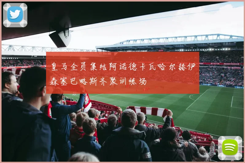 皇马全员集结阿诺德卡瓦哈尔赫伊森塞巴略斯齐聚训练场