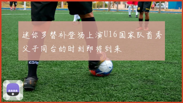 迷你罗替补登场上演U16国家队首秀父子同台的时刻即将到来