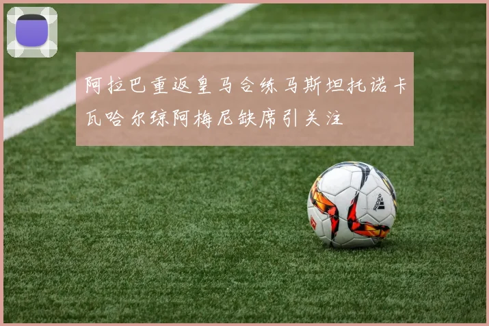 阿拉巴重返皇马合练马斯坦托诺卡瓦哈尔琼阿梅尼缺席引关注