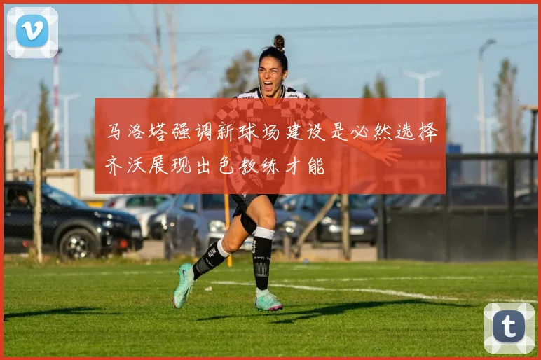马洛塔强调新球场建设是必然选择齐沃展现出色教练才能