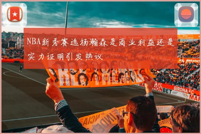 NBA新秀赛选杨瀚森是商业利益还是实力证明引发热议