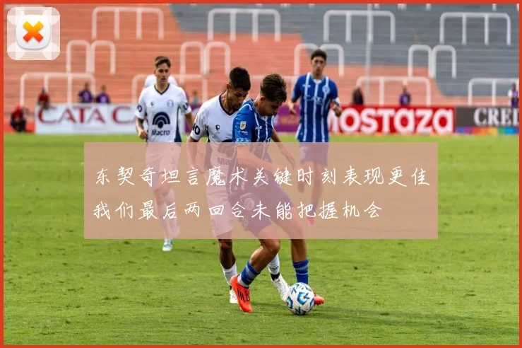 东契奇坦言魔术关键时刻表现更佳我们最后两回合未能把握机会