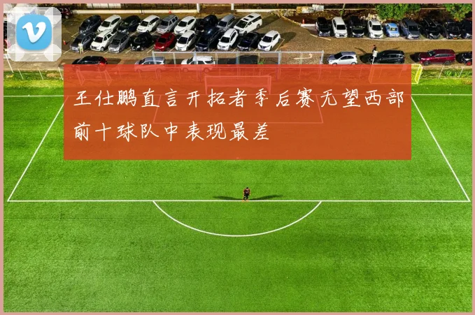 王仕鹏直言开拓者季后赛无望西部前十球队中表现最差