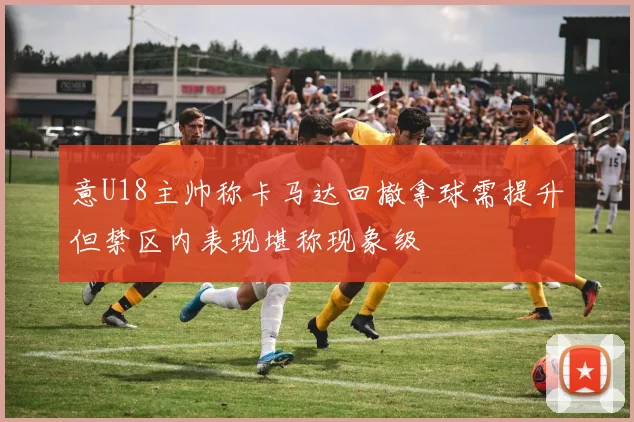 意U18主帅称卡马达回撤拿球需提升但禁区内表现堪称现象级