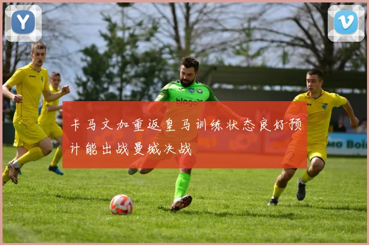 卡马文加重返皇马训练状态良好预计能出战曼城决战