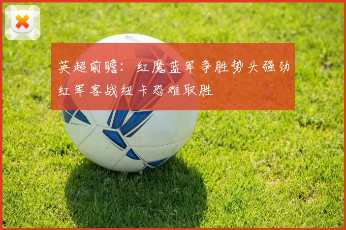 英超前瞻：红魔蓝军争胜势头强劲红军客战纽卡恐难取胜