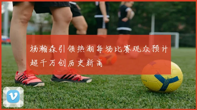 杨瀚森引领热潮每场比赛观众预计超千万创历史新高