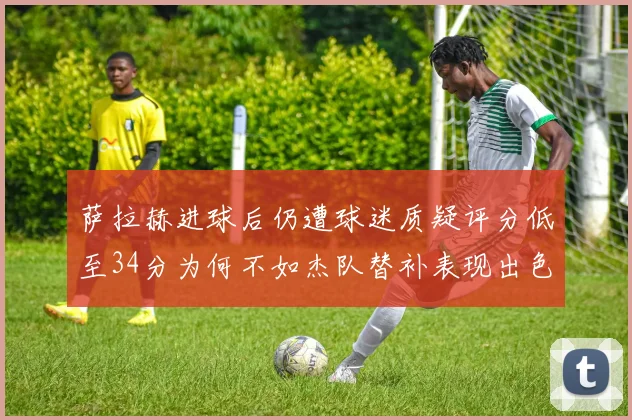 萨拉赫进球后仍遭球迷质疑评分低至34分为何不如杰队替补表现出色