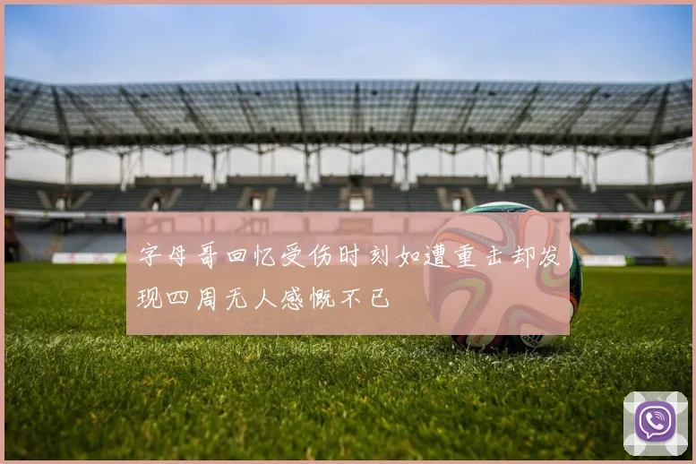 字母哥回忆受伤时刻如遭重击却发现四周无人感慨不已