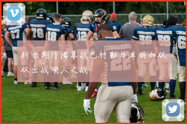 科尔期待揭幕战巴特勒与库明加双双出战湖人之战