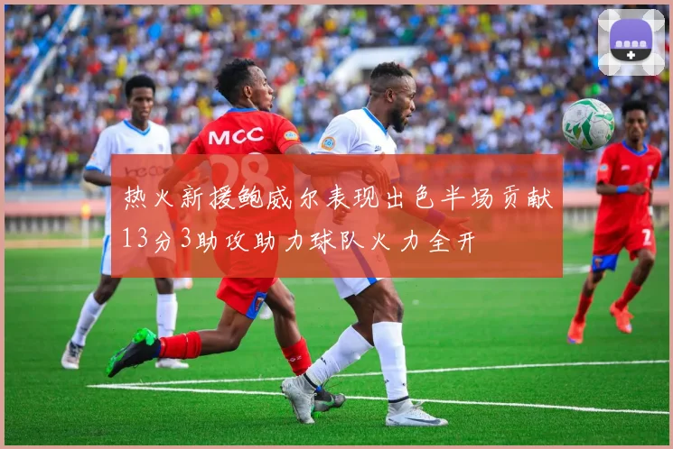 热火新援鲍威尔表现出色半场贡献13分3助攻助力球队火力全开