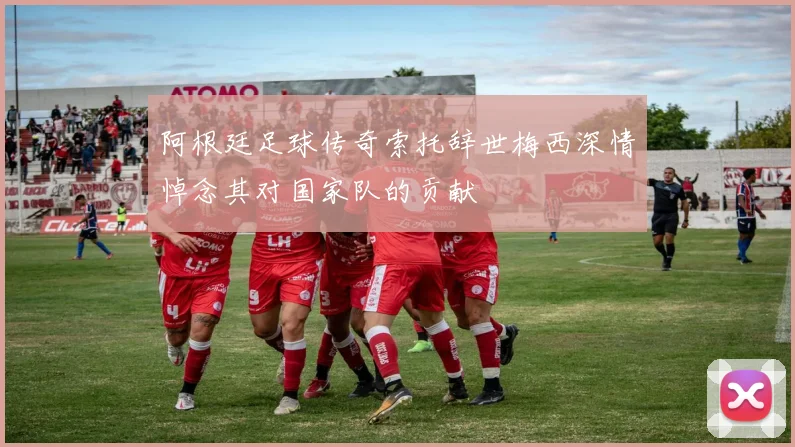 阿根廷足球传奇索托辞世梅西深情悼念其对国家队的贡献