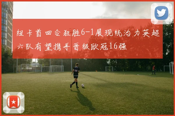 纽卡首回合狂胜6-1展现统治力英超六队有望携手晋级欧冠16强