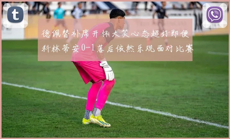 德佩替补席开怀大笑心态超好即便科林蒂安0-1落后依然乐观面对比赛